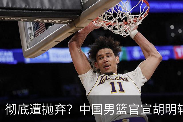 彻底遭抛弃？中国男篮官宣胡明轩离队，连续2场热身赛均遭冷藏